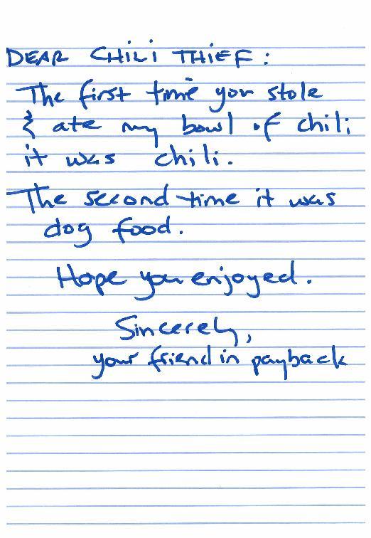handwriting - Dear Chili Thief The first time you stole ate my bowl of chili it was chili. The second time it was dog food. Hope you enjoyed. Sincerely your friend in payback