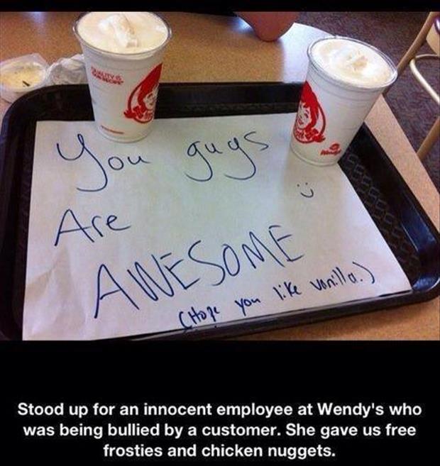 funny acts of kindness - Are Awesome you vonilla. CHope Stood up for an innocent employee at Wendy's who was being bullied by a customer. She gave us free frosties and chicken nuggets.