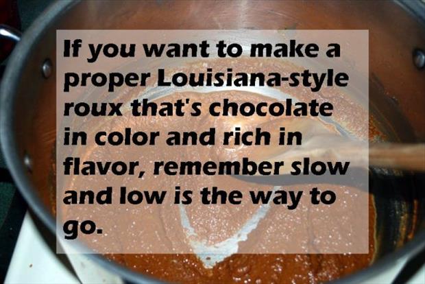chocolate - If you want to make a proper Louisianastyle roux that's chocolate in color and rich in flavor, remember slow and low is the way to go.