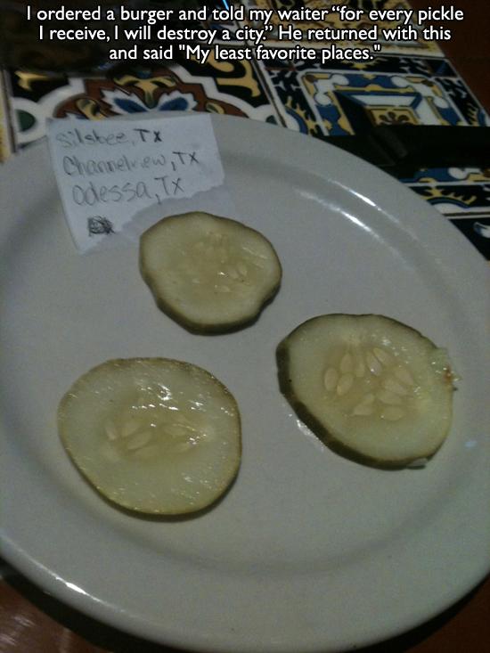 restaurant humor - I ordered a burger and told my waiter "for every pickle I receive, I will destroy a city." He returned with this and said "My least favorite places." Channelview, Tx Odessa, X