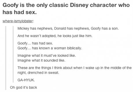 tumblr - ga hyuk - Goofy is the only classic Disney character who has had sex. whereismylobster Mickey has nephews, Donald has nephews, Gooty has a son. And he wasn't adopted, he looks just him. Goofy... has had sex. Goofy... has known a woman biblically.