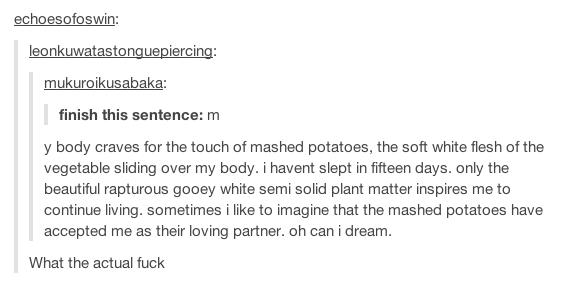 tumblr - echoesofoswin leonkuwatastonguepiercing mukuroikusabaka finish this sentence m y body craves for the touch of mashed potatoes, the soft white flesh of the vegetable sliding over my body. i havent slept in fifteen days. only the beautiful rapturou