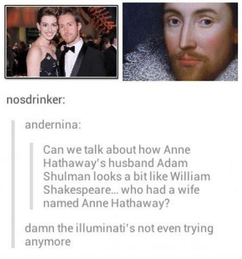 tumblr - anne hathaway and anne hathaway shakespeare - nosdrinker andernina Can we talk about how Anne Hathaway's husband Adam Shulman looks a bit William Shakespeare... who had a wife named Anne Hathaway? damn the illuminati's not even trying anymore