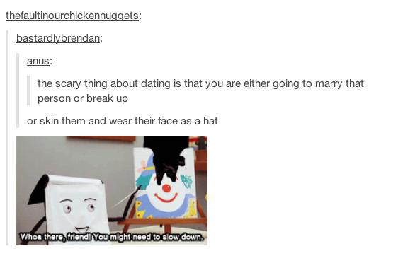 tumblr - woah there friend you might need to slow down meme - thefaultinourchickennuggets bastardlybrendan anus the scary thing about dating is that you are either going to marry that person or break up or skin them and wear their face as a hat Whoa there