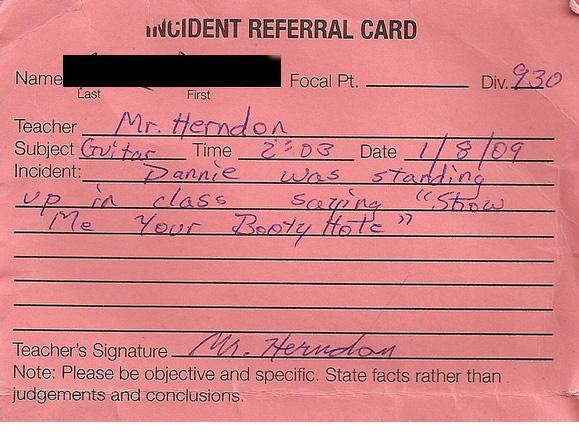 funny detention reasons - Last Wcident Referral Card Name Focal Pt. Div. 230 Teacher Mr. Herndon Subject rutar Time 2203 Date 78109 Incident _ Dannie was standing up in class saging Show Me Your Booty Hole Teacher's Signature M. Herndom Note Please be obj