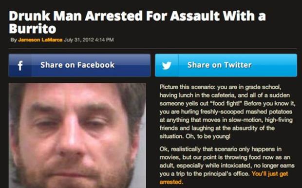 funny news drunk people - Drunk Man Arrested For Assault With a Burrito By Jameson LaMarca f on Facebook on Twitter Picture this scenario you are in grade school, having lunch in the cafeteria, and all of a sudden someone yells out "food fight!" Before yo