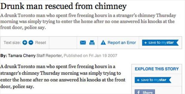 web page - Drunk man rescued from chimney A drunk Toronto man who spent five freezing hours in a stranger's chimney Thursday morning was simply trying to enter the home after no one answered his knocks at the front door, police say. Text size Reset A Repo