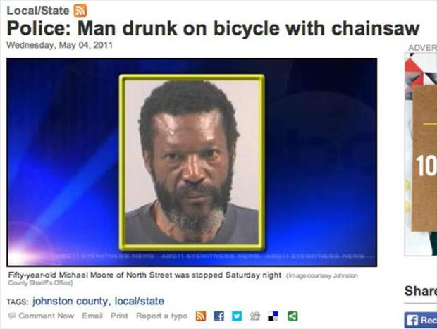 dumb things - LocalState Police Man drunk on bicycle with chainsaw Wednesday, Adver Fiftyyearold Michael Moore of North Street was stopped Saturday night mage couley Johnson County Tags johnston County, localstate Comment Now Emal Print Report a typo N F 