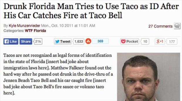 dumbest things ever done - Drunk Florida Man Tries to Use Taco as Id After His Car Catches Fire at Taco Bell By Kyle Munzenrieder Mon., Oct. 10 2011 at 27 Categories Wtf Florida 21K Tweet 1,633 369 Pocket 10 81 177 Tacos are not recognized as legal forms 