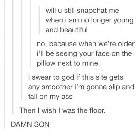 tumblr - deep posts - will u still snapchat me when i am no longer young and beautiful no, because when we're older i'll be seeing your face on the pillow next to mine i swear to god if this site gets any smoother i'm gonna slip and fall on my ass Then I 