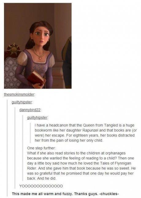 tumblr - disney fandom - thesmokinsmolder guiltyhipster dannybird22 guiltyhipster I have a headcanon that the Queen from Tangled is a huge bookworm her daughter Rapunzel and that books are or were her escape. For eighteen years, her books distracted her f