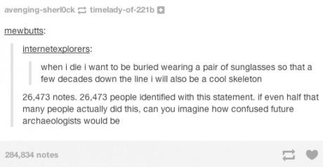 tumblr - high school posts - avengingsherlock timeladyof221b mewbutts Internetexplorers when i die i want to be buried wearing a pair of sunglasses so that a few decades down the line I will also be a cool skeleton 26.473 notes. 26,473 people identified w