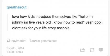 tumblr - document - greathaircut love how kids introduce themselves "hello im johnny im five years old i know how to read" yeah cool i didnt ask for your life story asshole heyimbritni Source greathaircut Feb 8th, 2014 58,808 notes