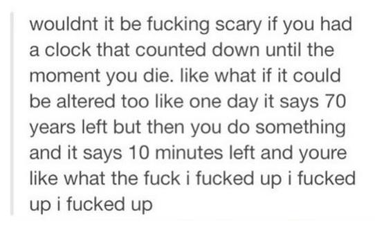 tumblr - quotes - wouldnt it be fucking scary if you had a clock that counted down until the moment you die. what if it could be altered too one day it says 70 years left but then you do something and it says 10 minutes left and youre what the fuck i fuck