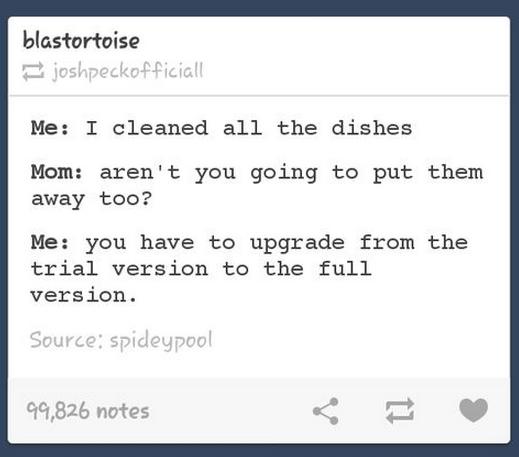 tumblr - 2014 tumblr funny - blastortoise joshpeckofficiall Me I cleaned all the dishes Mom aren't you going to put them away too? Me you have to upgrade from the trial version to the full version. Source spideypool 99,826 notes