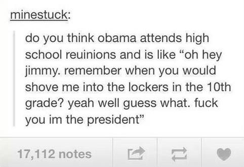 tumblr - handwriting - minestuck do you think obama attends high school reuinions and is "oh hey jimmy, remember when you would shove me into the lockers in the 10th grade? yeah well guess what. fuck you im the president 17,112 notes
