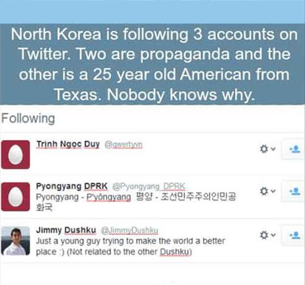you there god? it's me, margaret. - North Korea is ing 3 accounts on Twitter. Two are propaganda and the other is a 25 year old American from Texas. Nobody knows why. ing Trinh Ngc Duy Twenty Pyongyang Dprk Oprk Pyongyang Pyongyang F140501902 Jimmy Dushku