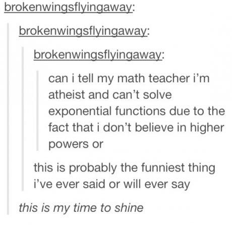 tumblr - document - brokenwingsflyingaway brokenwingsflyingaway brokenwingsflyingaway can i tell my math teacher i'm atheist and can't solve exponential functions due to the fact that i don't believe in higher powers or this is probably the funniest thing