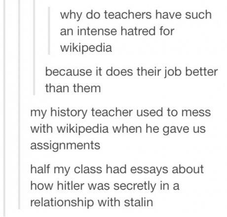 tumblr - document - why do teachers have such an intense hatred for wikipedia because it does their job better than them my history teacher used to mess with wikipedia when he gave us assignments half my class had essays about how hitler was secretly in a
