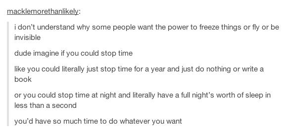tumblr - document - macklemorethanly i don't understand why some people want the power to freeze things or fly or be invisible dude imagine if you could stop time you could literally just stop time for a year and just do nothing or write a book or you cou