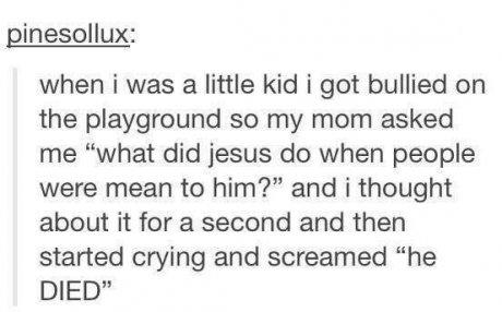 tumblr - love when people remember small things - pinesollux when i was a little kid i got bullied on the playground so my mom asked me "what did jesus do when people were mean to him?" and i thought about it for a second and then started crying and screa