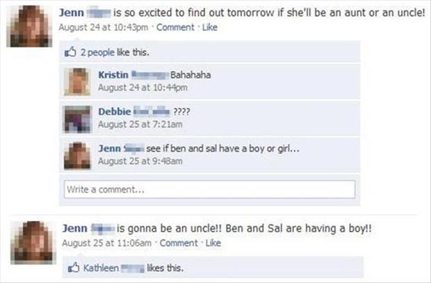 funny facebook status updates - Jenn i s so excited to find out tomorrow if she'll be an aunt or an uncle! August 24 at pm Comment 2 people this. Kristin Bahahaha August 24 at pm Debbie ???? August 25 at am Jenn see if ben and sal have a boy or girl... Au