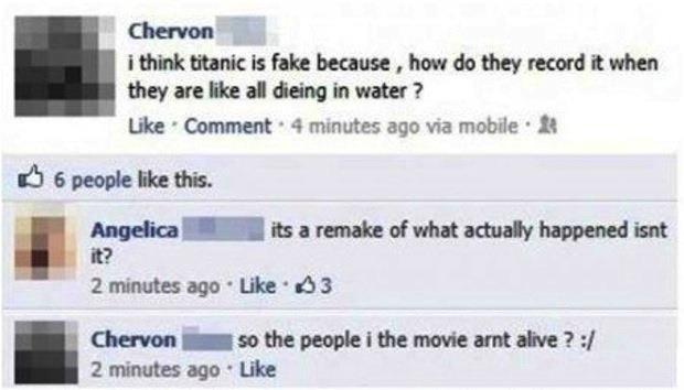 dumbest facebook statuses - Chervon i think titanic is fake because , how do they record it when they are all dieing in water? Comment. 4 minutes ago via mobile B 6 people this. Angelica its a remake of what actually happened isnt 2 minutes ago 3 Chervon 