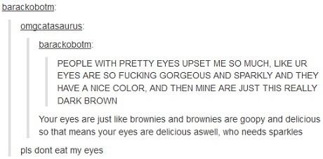 tumblr - document - barackobotm omgcatasaurus barackobotm People With Pretty Eyes Upset Me So Much, Ur Eyes Are So Fucking Gorgeous And Sparkly And They Have A Nice Color, And Then Mine Are Just This Really Dark Brown Your eyes are just brownies and brown