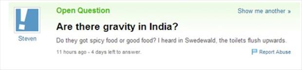 yahoo answers fail - Open Question Show me another Are there gravity in India? Do they got spicy food or good food? I heard in Swedewald, the toilets flush upwards 11 hours ago 4 days left to answer Report Abuse Steven
