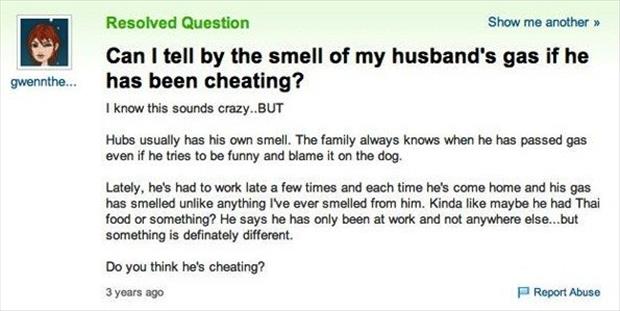 stupid yahoo questions 2016 - Resolved Question Show me another >> Can I tell by the smell of my husband's gas if he has been cheating? I know this sounds crazy..But gwennthe... Hubs usually has his own smell. The family always knows when he has passed ga