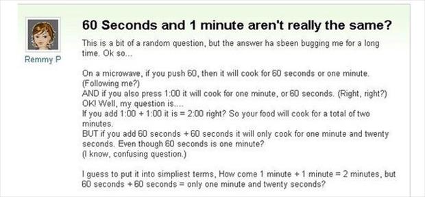 60 seconds and 1 minute aren t really the same - 60 Seconds and 1 minute aren't really the same? This is a bit of a random question, but the answer ha sbeen bugging me for a long time. Ok so... Remmy P On a microwave, if you push 60, then it will cook for