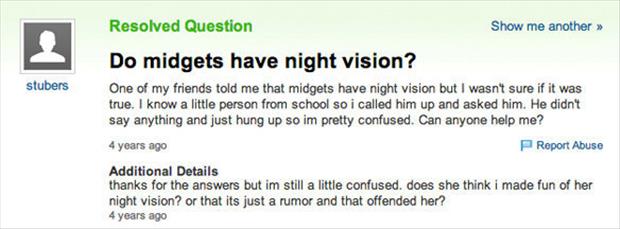dumbest yahoo questions - Resolved Question Show me another >> stubers Do midgets have night vision? One of my friends told me that midgets have night vision but I wasn't sure if it was true. I know a little person from school so i called him up and asked