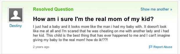 yahoo answers fail - Resolved Question Show me another >> How am i sure I'm the real mom of my kid? I just had a baby and it looks more the man i had my baby with. It doesn't look me at all and I'm scared that he was cheating on me with another lady and i