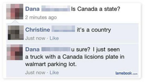 stupid things posted to facebook - Is Canada a state? Dana 2 minutes ago it's a country Christine Just now . Dana lu sure? I just seen a truck with a Canada licsions plate in walmart parking lot. Just now. lamebook.com