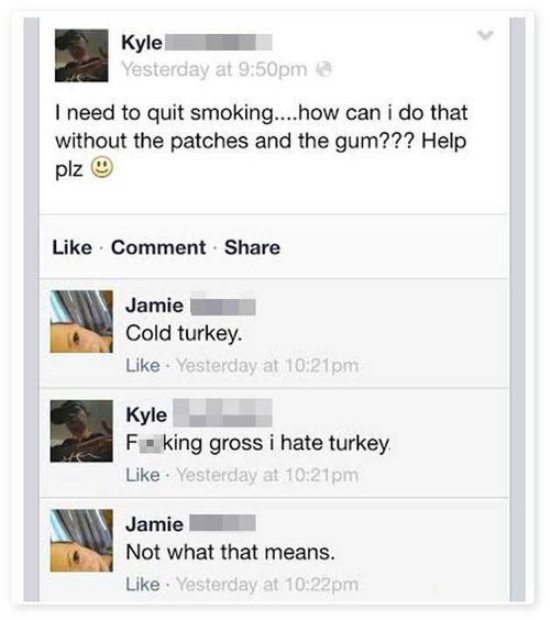 funny stupid facebook posts - Kyle Yesterday at pm I need to quit smoking....how can i do that without the patches and the gum??? Help plz Comment Jamie Cold turkey Yesterday at Kyle F king gross i hate turkey Yesterday at pm Jamie Not what that means. Ye