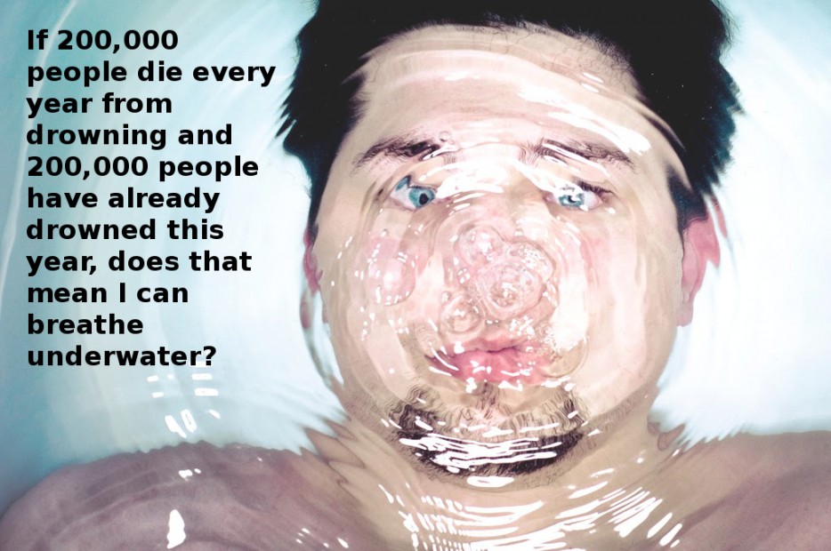Stupidity - If 200,000 people die every year from drowning and 200,000 people have already drowned this year, does that mean I can breathe underwater?