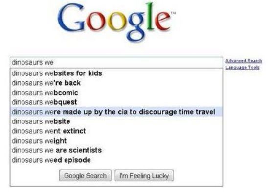 google autocomplete funny - Google Last Tools dinosaurs we dinosaurs websites for kids dinosaurs we're back dinosaurs webcomic dinosaurs webquest dinosaurs were made up by the cia to discourage time travel dinosaurs website dinosaurs went extinct dinosaur
