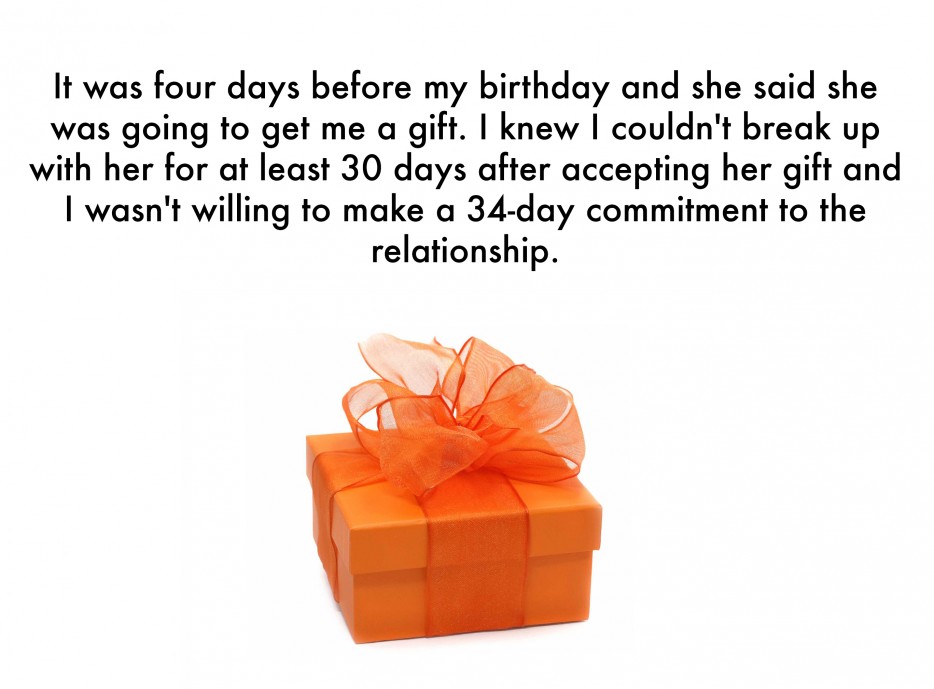 funny after break up stories - It was four days before my birthday and she said she was going to get me a gift. I knew I couldn't break up with her for at least 30 days after accepting her gift and I wasn't willing to make a 34day commitment to the relati
