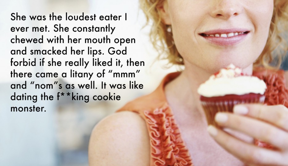 life quotes and sayings - She was the loudest eater | ever met. She constantly chewed with her mouth open and smacked her lips. God forbid if she really d it, then there came a litany of "mmm" and noms as well. It was dating the fking cookie monster. Wy