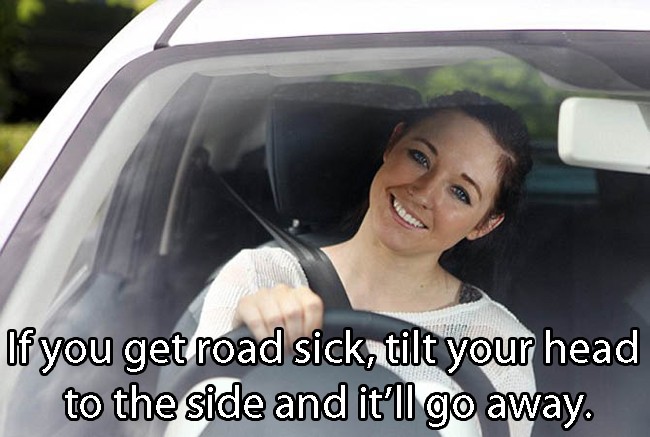 Driving - If you get road sick, tilt your head to the side and it'll go away.
