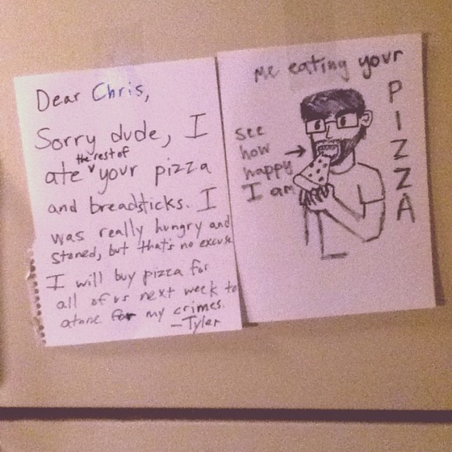 funny roommate - See Dear Me eating your Chris, Sorry dude, I ate your pizza how happy and breadsticks. I I ar was really hungry and Staned, but that's no excuse I will buy pizza for all of us rext week to atone for my crimes. DnnUs the rest of