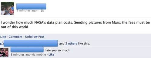 pun facebook funny - 9 minutes ago I wonder how much Nasa's data plan costs. Sending pictures from Mars; the fees must be out of this world Comment Un Post and 2 others this. hate you so much. 8 minutes ago via mobile.