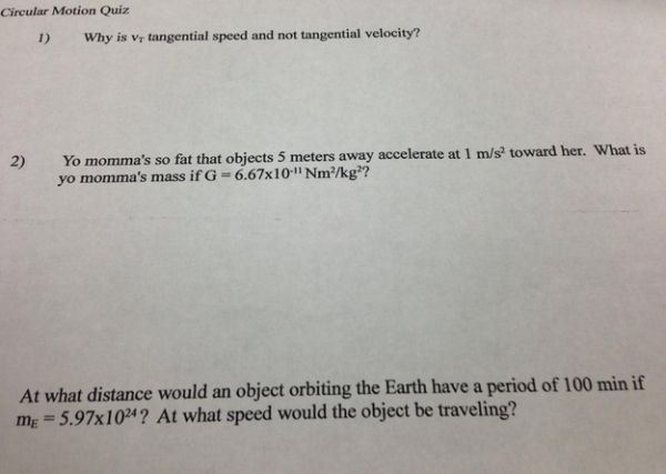funny test questions - Circular Motion Quiz 1 Why is Vy tangential speed and not tangential velocity? 2 Yo momma's so fat that objects 5 meters away accelerate at 1 ms toward her. What is yo momma's massif G6.67x10" Nmkg?? At what distance would an object