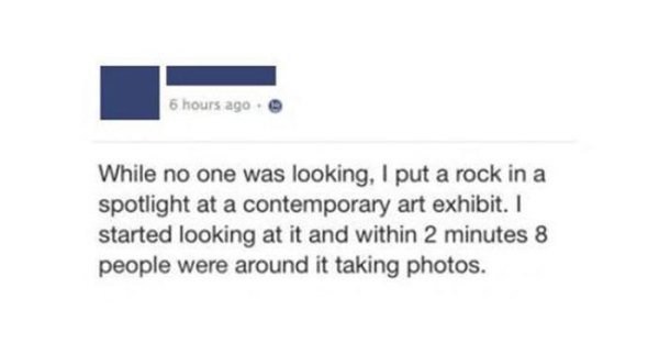 owned facebook funny - 6 hours ago While no one was looking, I put a rock in a spotlight at a contemporary art exhibit. I started looking at it and within 2 minutes 8 people were around it taking photos.