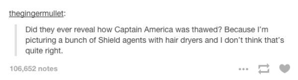 tumblr - dont know what to do - thegingermullet Did they ever reveal how Captain America was thawed? Because I'm picturing a bunch of Shield agents with hair dryers and I don't think that's quite right. 106,652 notes
