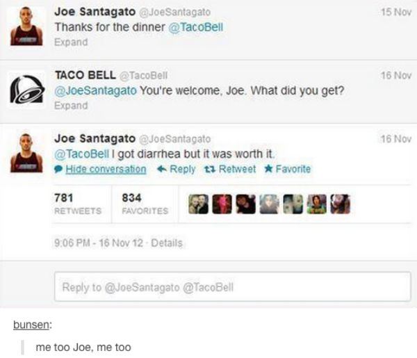 tumblr - text posts taco - 15 Nov Joe Santagato Joe Santagato Thanks for the dinner Expand 16 Nov Taco Bell Bell You're welcome, Joe. What did you get? Expand 16 Nov Joe Santagato Joe Santagato I got diarrhea but it was worth it. Hide conversation ti Retw
