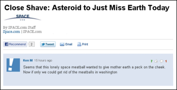 ken m comments - Close Shave Asteroid to Just Miss Earth Today Space By Space.com Staff Space.com Space.com Recommend 2 Tweet Email Print Ken M 15 hours ago Seems that this lonely space meatball wanted to give mother earth a peck on the cheek. Now if only