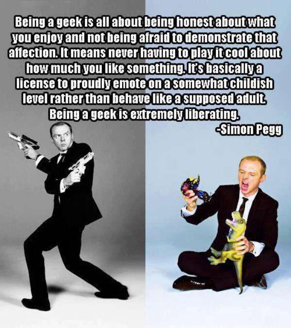 simon pegg nerd - Being a geek is all about being honest about what you enjoy and not being afraid to demonstrate that affection. It means never having to play it cool about how much you something. It's basicallya license to proudly emote on a somewhat ch