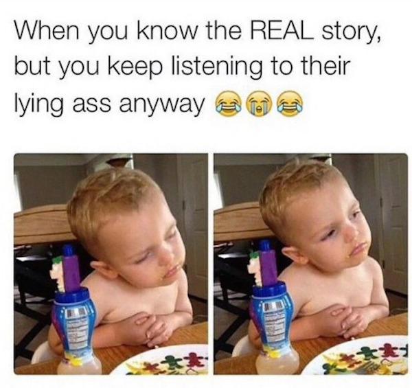 someone is lying and you know - When you know the Real story, but you keep listening to their lying ass anyway