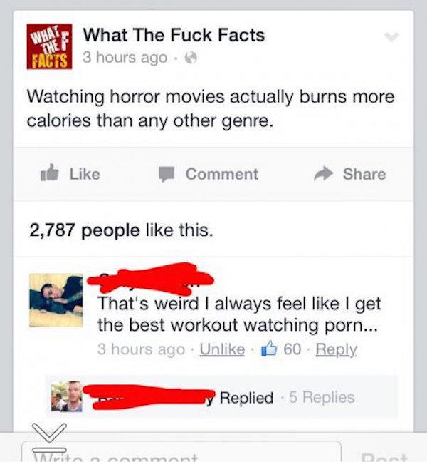 web page - What What The Fuck Facts Facts 3 hours ago Watching horror movies actually burns more calories than any other genre. Comment 2,787 people this. That's weird I always feel I get the best workout watching porn... 3 hours ago Un 60 Replied 5 Repli